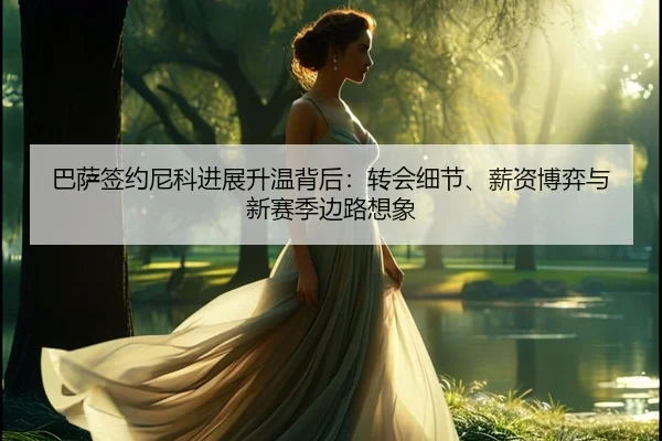 巴萨签约尼科进展升温背后：转会细节、薪资博弈与新赛季边路想象